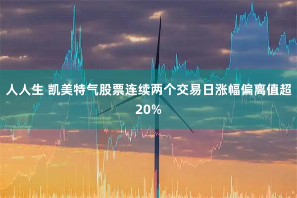 人人生 凯美特气股票连续两个交易日涨幅偏离值超20%