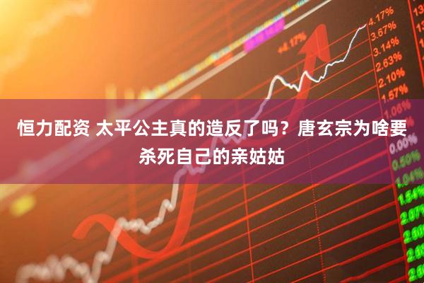 恒力配资 太平公主真的造反了吗？唐玄宗为啥要杀死自己的亲姑姑