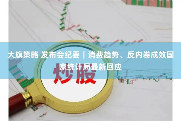 大旗策略 发布会纪要｜消费趋势、反内卷成效国家统计局最新回应