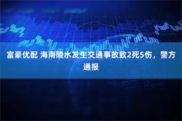 富豪优配 海南陵水发生交通事故致2死5伤，警方通报