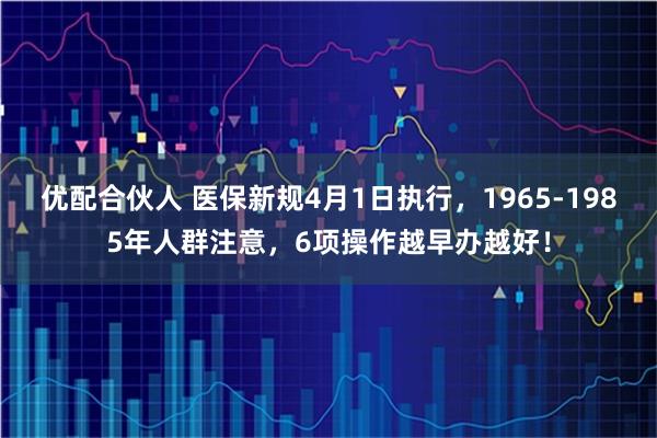 优配合伙人 医保新规4月1日执行，1965-1985年人群注意，6项操作越早办越好！