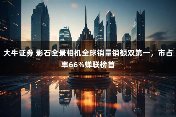 大牛证券 影石全景相机全球销量销额双第一，市占率66%蝉联榜首