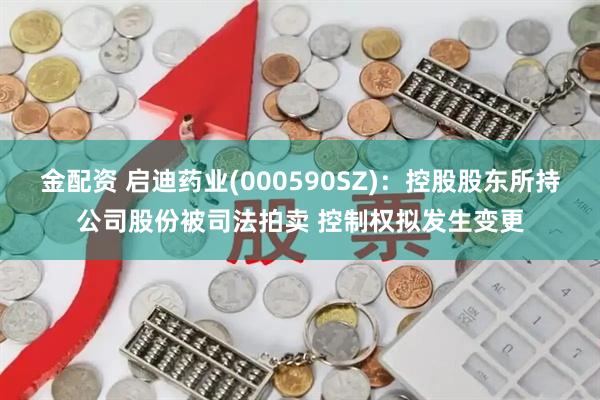 金配资 启迪药业(000590SZ)：控股股东所持公司股份被司法拍卖 控制权拟发生变更