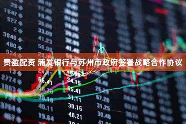 贵盈配资 浦发银行与苏州市政府签署战略合作协议