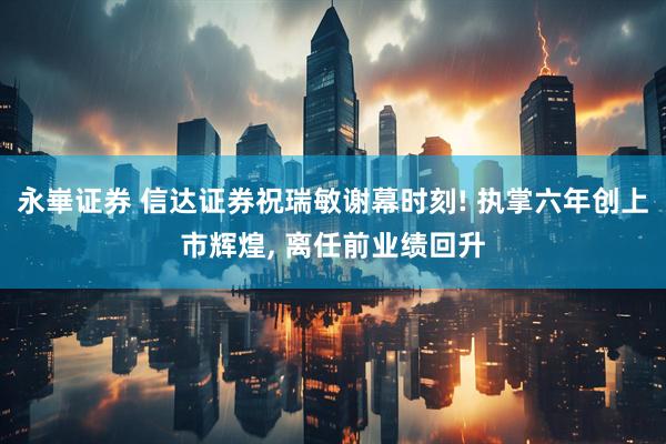 永崋证券 信达证券祝瑞敏谢幕时刻! 执掌六年创上市辉煌, 离任前业绩回升