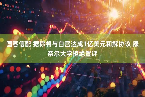 国客信配 据称将与白宫达成1亿美元和解协议 康奈尔大学拒绝置评