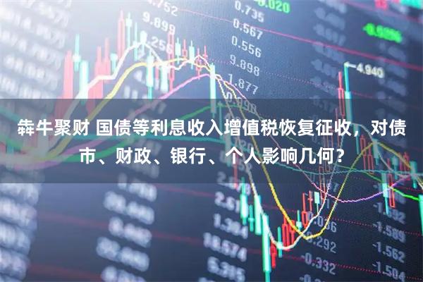 犇牛聚财 国债等利息收入增值税恢复征收，对债市、财政、银行、个人影响几何？