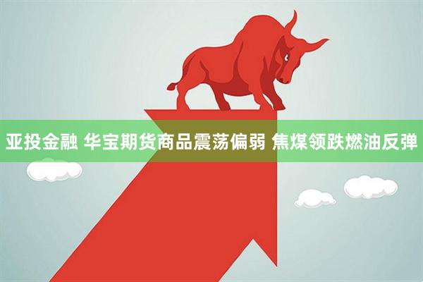亚投金融 华宝期货商品震荡偏弱 焦煤领跌燃油反弹
