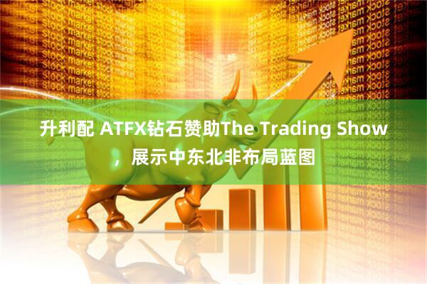 升利配 ATFX钻石赞助The Trading Show，展示中东北非布局蓝图