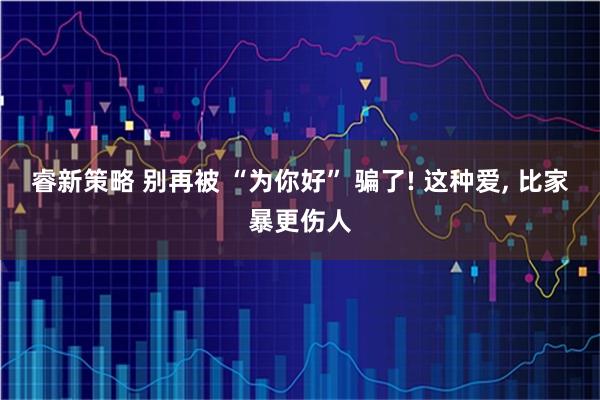 睿新策略 别再被 “为你好” 骗了! 这种爱, 比家暴更伤人